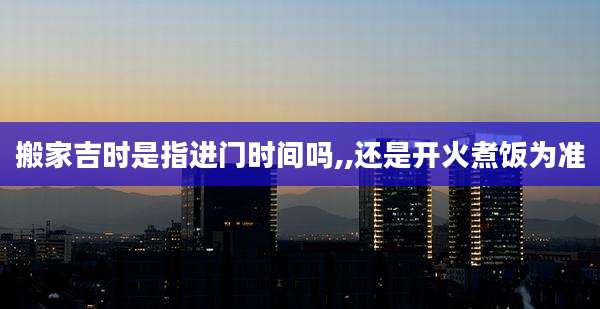 搬家吉时是指进门时间吗,,还是开火煮饭为准