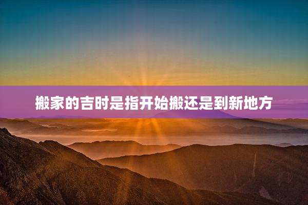 搬家的吉时是指开始搬还是到新地方