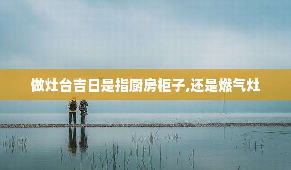 做灶台吉日是指厨房柜子,还是燃气灶