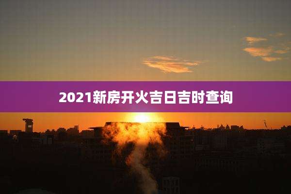 2021新房开火吉日吉时查询