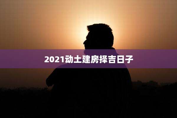 2021动土建房择吉日子