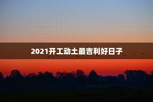 2021开工动土最吉利好日子