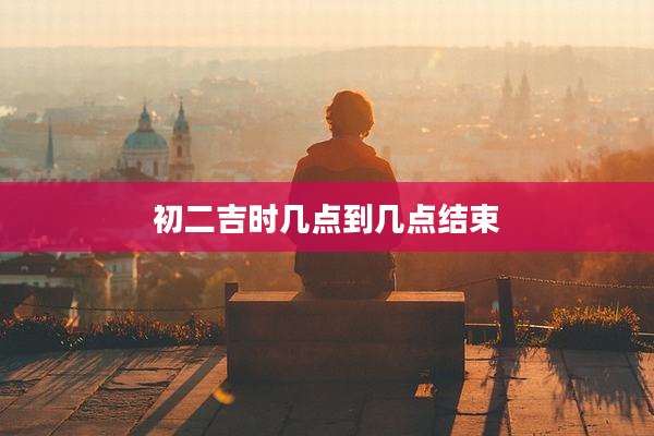 初二吉时几点到几点结束