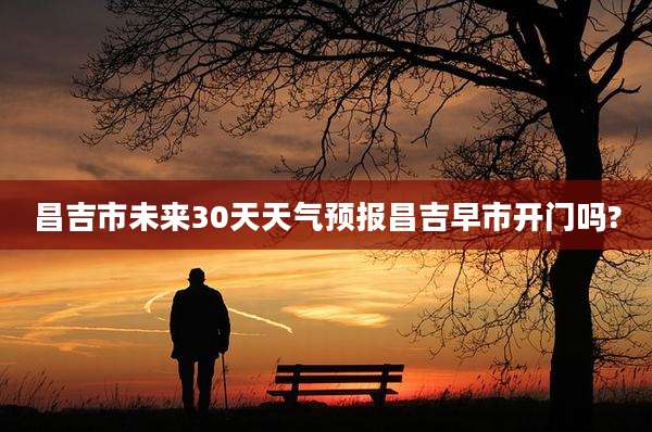 昌吉市未来30天天气预报昌吉早市开门吗?
