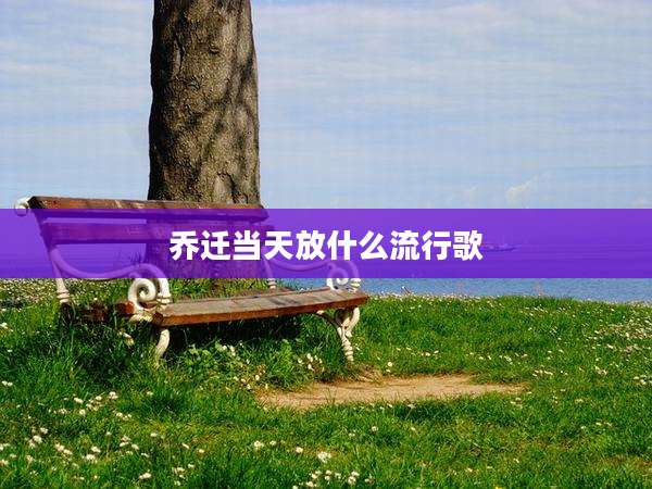 乔迁当天放什么流行歌