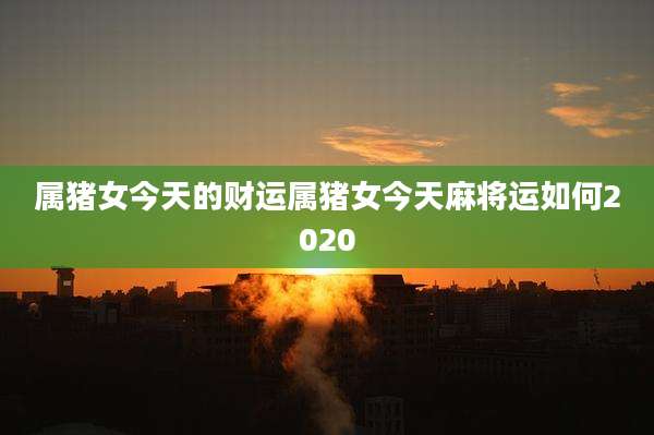 属猪女今天的财运属猪女今天麻将运如何2020
