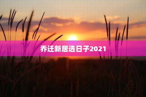 乔迁新居选日子2021