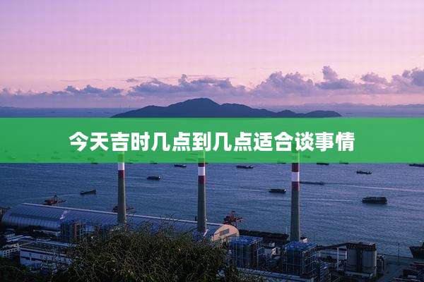今天吉时几点到几点适合谈事情