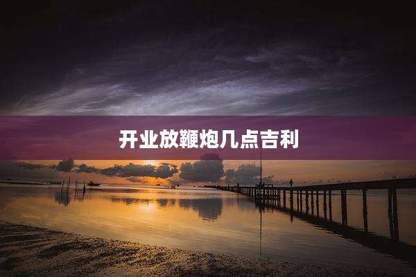 开业放鞭炮几点吉利