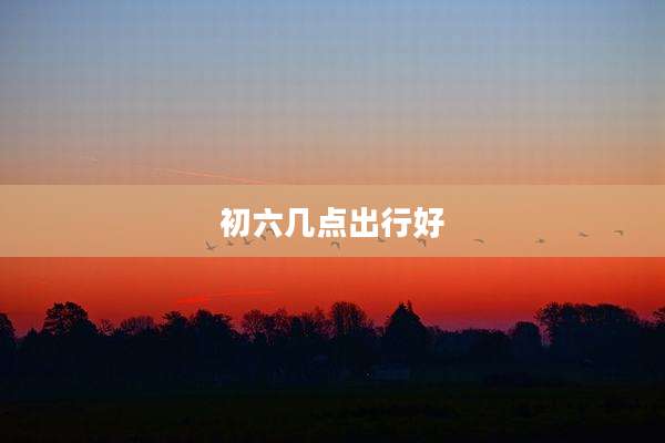 初六几点出行好