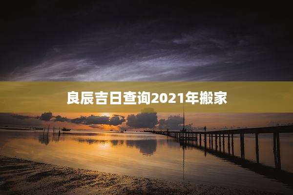 良辰吉日查询2021年搬家