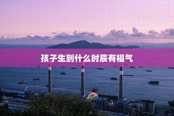 孩子生到什么时辰有福气