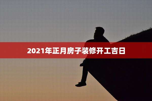 2021年正月房子装修开工吉日