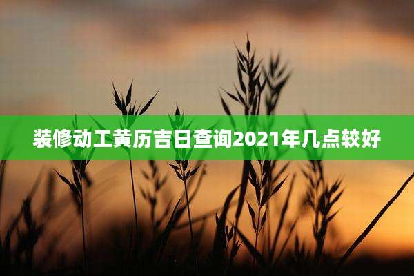 装修动工黄历吉日查询2021年几点较好