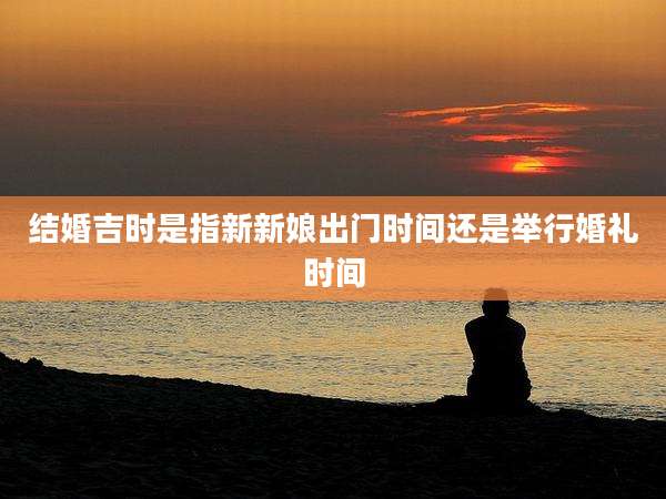 结婚吉时是指新新娘出门时间还是举行婚礼时间