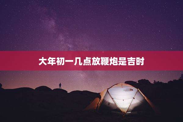 大年初一几点放鞭炮是吉时
