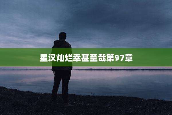 星汉灿烂幸甚至哉第97章