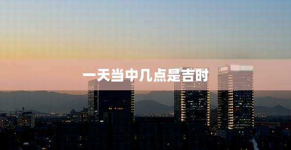 一天当中几点是吉时