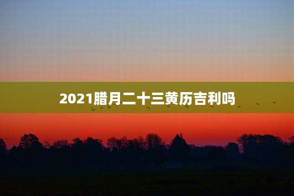 2021腊月二十三黄历吉利吗