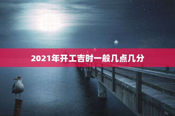 2021年开工吉时一般几点几分