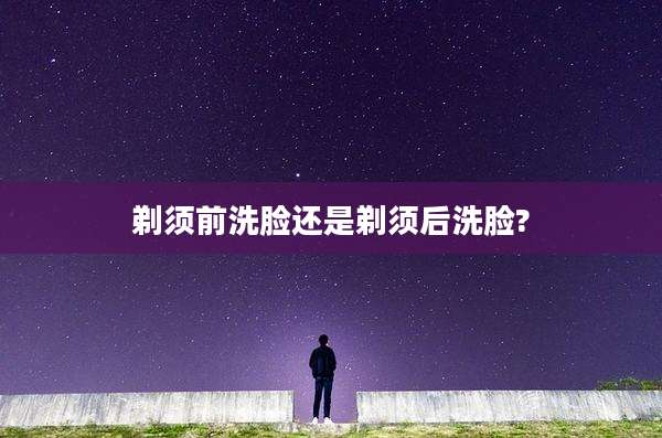 剃须前洗脸还是剃须后洗脸?