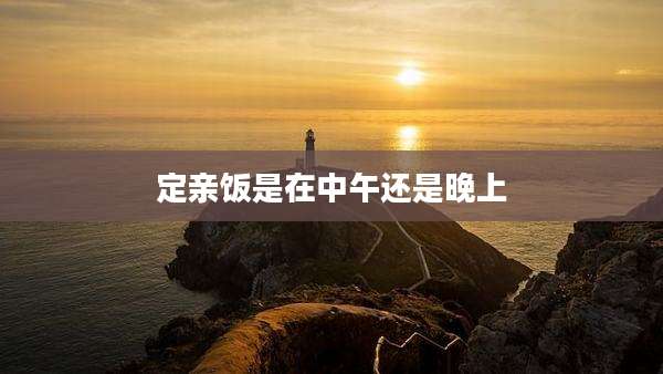 定亲饭是在中午还是晚上