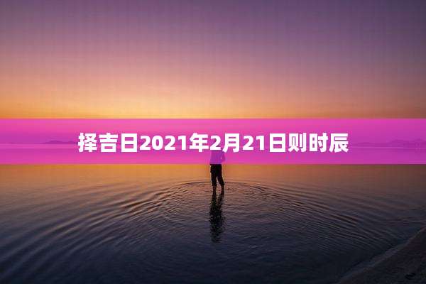 择吉日2021年2月21日则时辰