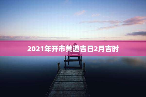 2021年开市黄道吉日2月吉时
