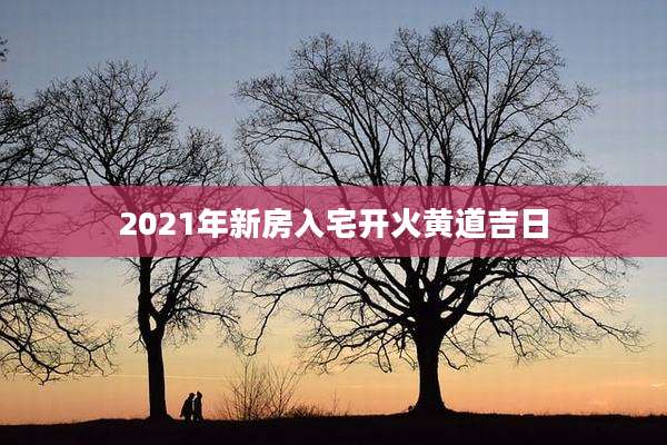2021年新房入宅开火黄道吉日