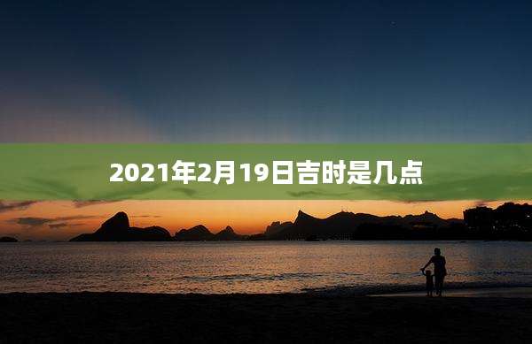 2021年2月19日吉时是几点