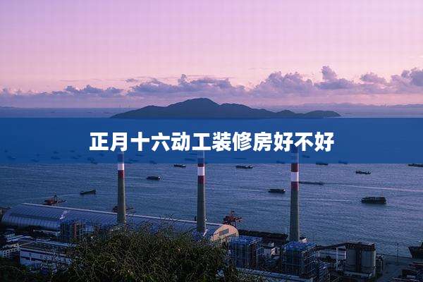 正月十六动工装修房好不好