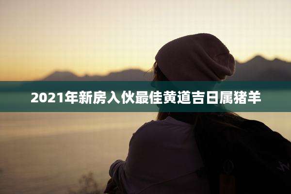2021年新房入伙最佳黄道吉日属猪羊