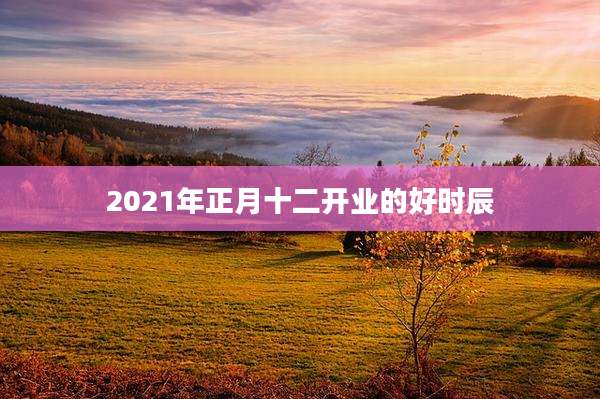 2021年正月十二开业的好时辰
