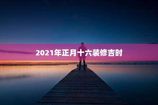 2021年正月十六装修吉时