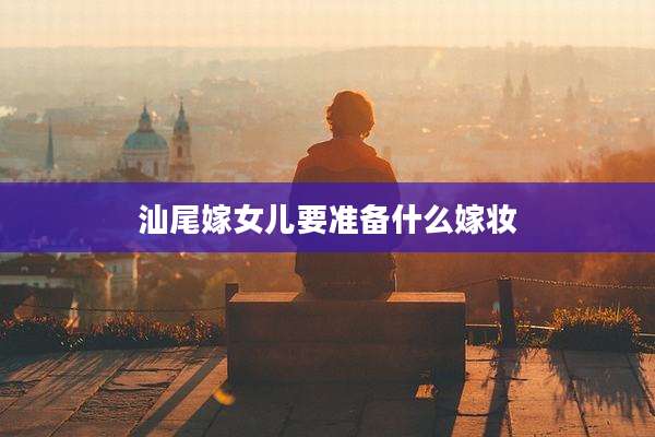 汕尾嫁女儿要准备什么嫁妆