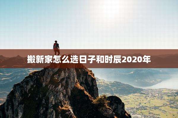 搬新家怎么选日子和时辰2020年