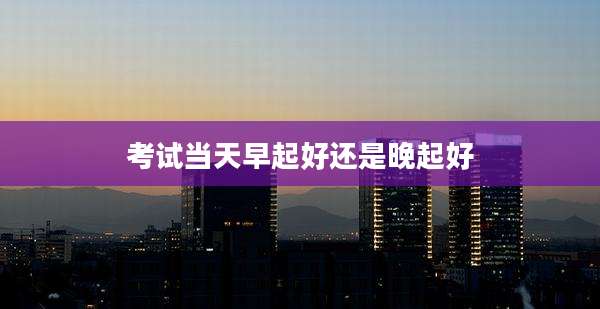 考试当天早起好还是晚起好