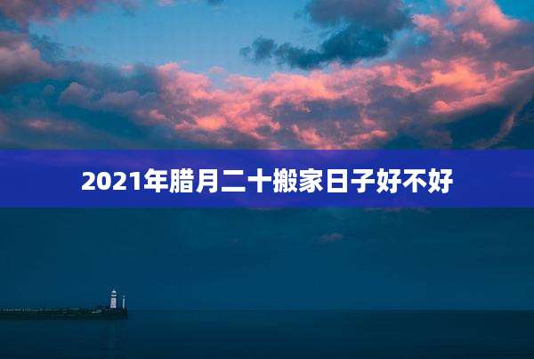 2021年腊月二十搬家日子好不好