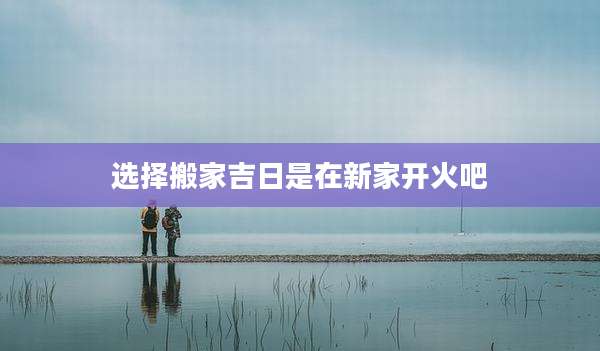 选择搬家吉日是在新家开火吧