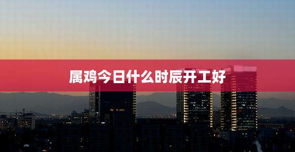 属鸡今日什么时辰开工好