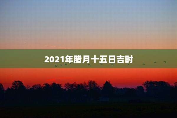 2021年腊月十五日吉时