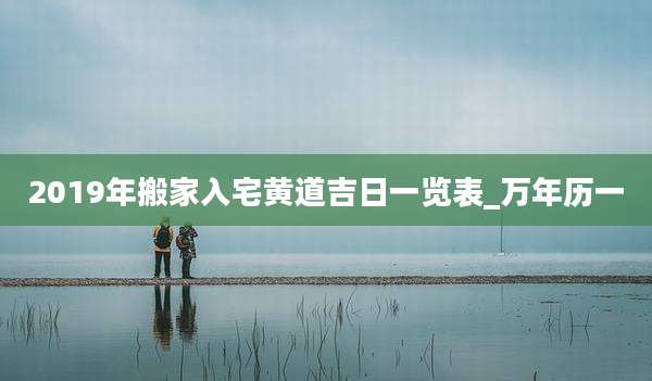 2019年搬家入宅黄道吉日一览表_万年历一