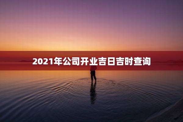2021年公司开业吉日吉时查询