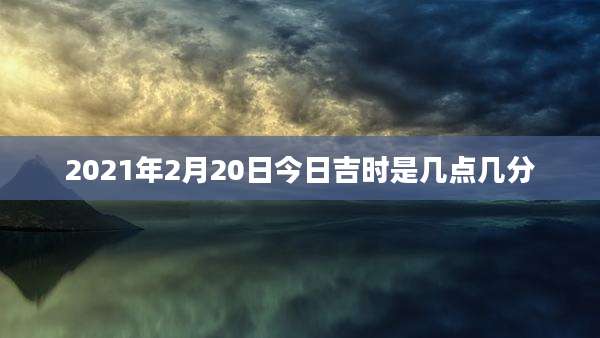 2021年2月20日今日吉时是几点几分