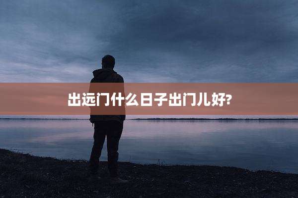 出远门什么日子出门儿好?