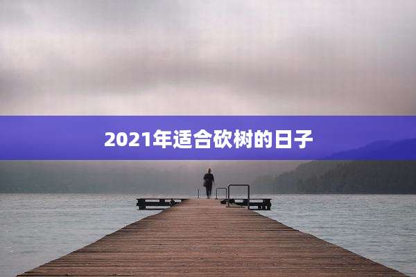 2021年适合砍树的日子