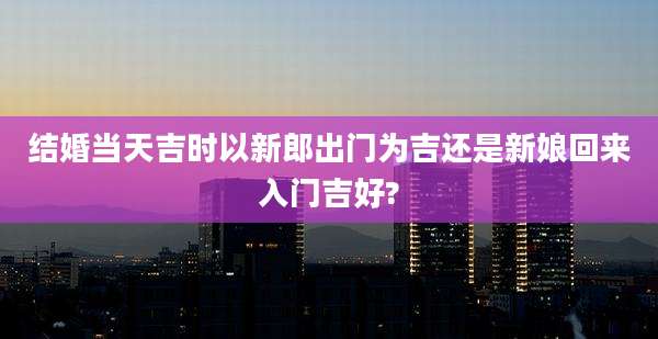 结婚当天吉时以新郎出门为吉还是新娘回来入门吉好?