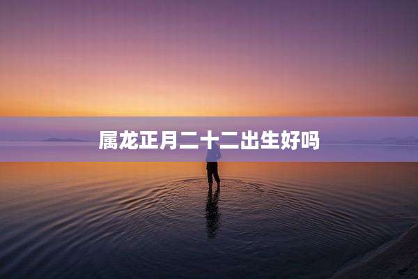 属龙正月二十二出生好吗