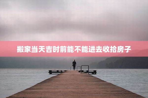 搬家当天吉时前能不能进去收拾房子