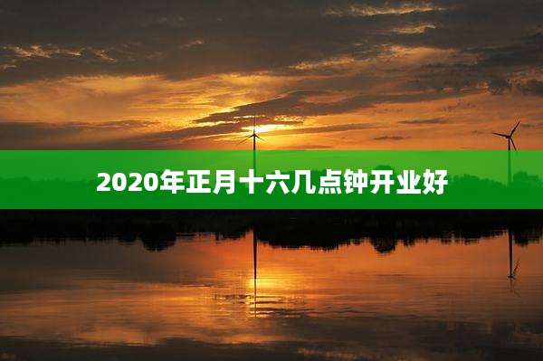 2020年正月十六几点钟开业好